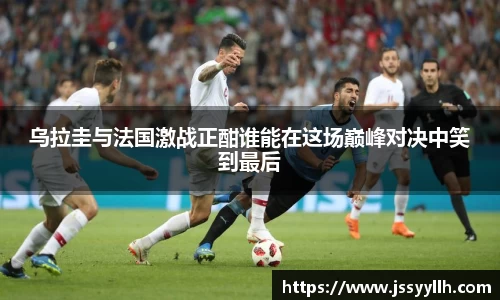 乌拉圭与法国激战正酣谁能在这场巅峰对决中笑到最后